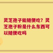 灵芝孢子能随便吃？灵芝孢子粉是什么东西可以随便吃吗