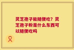 灵芝孢子能随便吃？灵芝孢子粉是什么东西可以随便吃吗