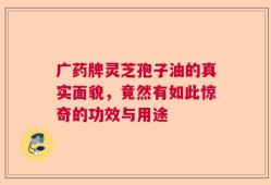 广药牌灵芝孢子油的真实面貌，竟然有如此惊奇的功效与用途