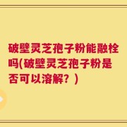 破壁灵芝孢子粉能融栓吗(破壁灵芝孢子粉是否可以溶解？)