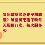 复配破壁灵芝孢子粉胶囊？破壁灵芝孢子粉每天服用几次，每次服多少