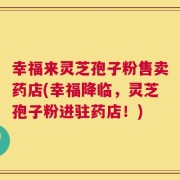 幸福来灵芝孢子粉售卖药店(幸福降临，灵芝孢子粉进驻药店！)