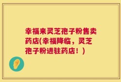 幸福来灵芝孢子粉售卖药店(幸福降临，灵芝孢子粉进驻药店！)