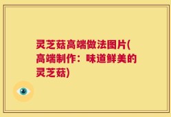 灵芝菇高端做法图片(高端制作：味道鲜美的灵芝菇)