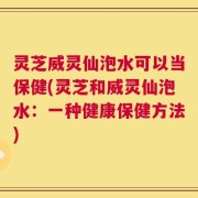 灵芝威灵仙泡水可以当保健(灵芝和威灵仙泡水：一种健康保健方法)