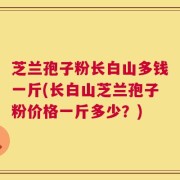 芝兰孢子粉长白山多钱一斤(长白山芝兰孢子粉价格一斤多少？)