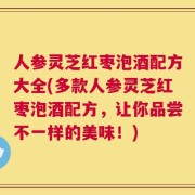 人参灵芝红枣泡酒配方大全(多款人参灵芝红枣泡酒配方，让你品尝不一样的美味！)