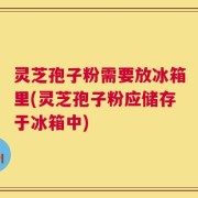 灵芝孢子粉需要放冰箱里(灵芝孢子粉应储存于冰箱中)