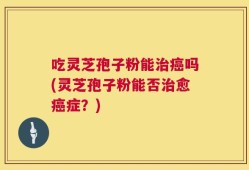 吃灵芝孢子粉能治癌吗(灵芝孢子粉能否治愈癌症？)