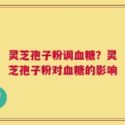 灵芝孢子粉调血糖？灵芝孢子粉对血糖的影响
