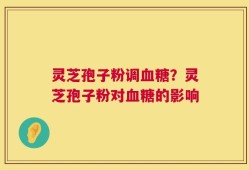 灵芝孢子粉调血糖？灵芝孢子粉对血糖的影响