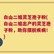 白山二姐灵芝孢子粉(白山二姐出产的灵芝孢子粉，助你摆脱疾病！)