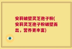 安莉破壁灵芝孢子粉(安莉灵芝孢子粉破壁而出，营养更丰富)