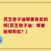 灵芝孢子油哪里有卖的呀(灵芝孢子油：哪里能够购买？)