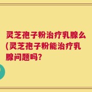 灵芝孢子粉治疗乳腺么(灵芝孢子粉能治疗乳腺问题吗？