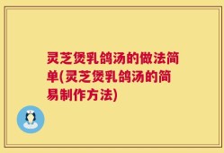 灵芝煲乳鸽汤的做法简单(灵芝煲乳鸽汤的简易制作方法)