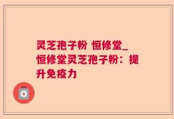 灵芝孢子粉 恒修堂_恒修堂灵芝孢子粉：提升免疫力