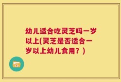 幼儿适合吃灵芝吗一岁以上(灵芝是否适合一岁以上幼儿食用？)
