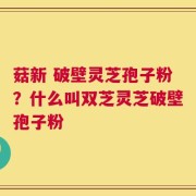 菇新 破壁灵芝孢子粉？什么叫双芝灵芝破壁孢子粉