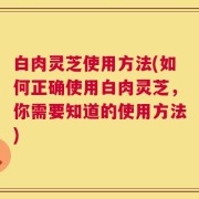 白肉灵芝使用方法(如何正确使用白肉灵芝，你需要知道的使用方法)