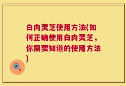 白肉灵芝使用方法(如何正确使用白肉灵芝，你需要知道的使用方法)