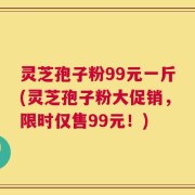 灵芝孢子粉99元一斤(灵芝孢子粉大促销，限时仅售99元！)