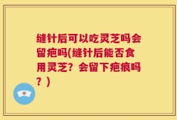 缝针后可以吃灵芝吗会留疤吗(缝针后能否食用灵芝？会留下疤痕吗？)