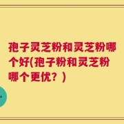 孢子灵芝粉和灵芝粉哪个好(孢子粉和灵芝粉哪个更优？)