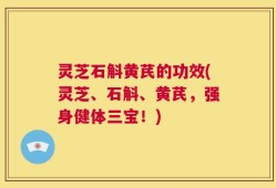 灵芝石斛黄芪的功效(灵芝、石斛、黄芪，强身健体三宝！)