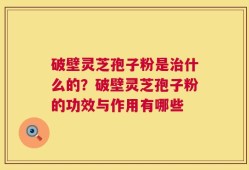 破壁灵芝孢子粉是治什么的？破壁灵芝孢子粉的功效与作用有哪些