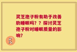 灵芝孢子粉有助于改善肋睡眠吗？？探讨灵芝孢子粉对睡眠质量的影响？