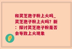 和灵芝孢子粉上火吗_灵芝孢子粉上火吗？新：探讨灵芝孢子粉是否会导致上火现象