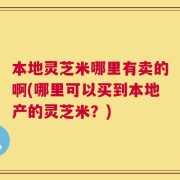 本地灵芝米哪里有卖的啊(哪里可以买到本地产的灵芝米？)