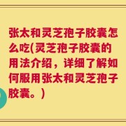 张太和灵芝孢子胶囊怎么吃(灵芝孢子胶囊的用法介绍，详细了解如何服用张太和灵芝孢子胶囊。)