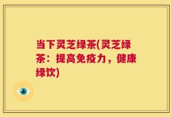 当下灵芝绿茶(灵芝绿茶：提高免疫力，健康绿饮)