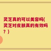 灵芝真的可以美容吗(灵芝对皮肤真的有效吗？)