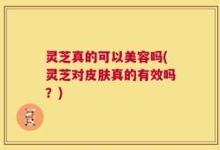 灵芝真的可以美容吗(灵芝对皮肤真的有效吗？)