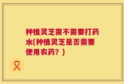 种植灵芝需不需要打药水(种植灵芝是否需要使用农药？)