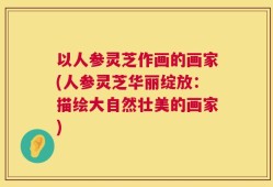 以人参灵芝作画的画家(人参灵芝华丽绽放：描绘大自然壮美的画家)