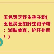 五色灵芝野生孢子粉(五色灵芝的野生孢子粉：润肤美容，护肝补肾！)