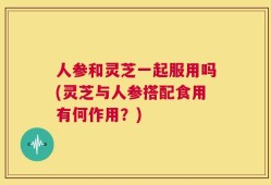 人参和灵芝一起服用吗(灵芝与人参搭配食用有何作用？)