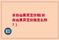 长白山黑灵芝价格(长白山黑灵芝价格怎么样？)