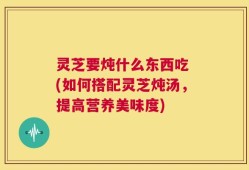 灵芝要炖什么东西吃 (如何搭配灵芝炖汤，提高营养美味度)