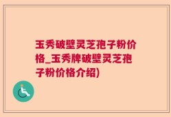 玉秀破壁灵芝孢子粉价格_玉秀牌破壁灵芝孢子粉价格介绍)