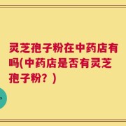 灵芝孢子粉在中药店有吗(中药店是否有灵芝孢子粉？)