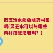灵芝泡水能放啥药材里喝(灵芝水可以与哪些药材搭配泡着喝？)