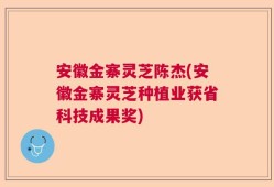 安徽金寨灵芝陈杰(安徽金寨灵芝种植业获省科技成果奖)