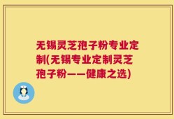 无锡灵芝孢子粉专业定制(无锡专业定制灵芝孢子粉——健康之选)