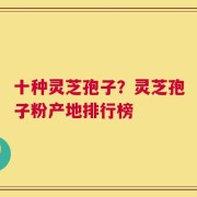 十种灵芝孢子？灵芝孢子粉产地排行榜