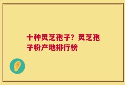 十种灵芝孢子？灵芝孢子粉产地排行榜